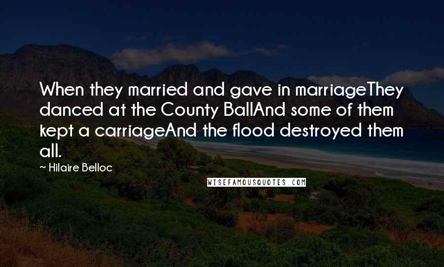 Hilaire Belloc Quotes: When they married and gave in marriageThey danced at the County BallAnd some of them kept a carriageAnd the flood destroyed them all.