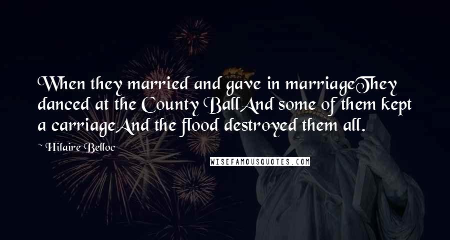 Hilaire Belloc Quotes: When they married and gave in marriageThey danced at the County BallAnd some of them kept a carriageAnd the flood destroyed them all.