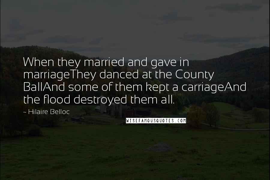 Hilaire Belloc Quotes: When they married and gave in marriageThey danced at the County BallAnd some of them kept a carriageAnd the flood destroyed them all.