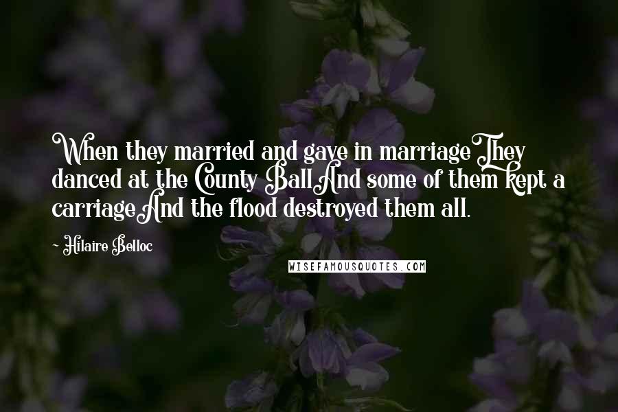 Hilaire Belloc Quotes: When they married and gave in marriageThey danced at the County BallAnd some of them kept a carriageAnd the flood destroyed them all.