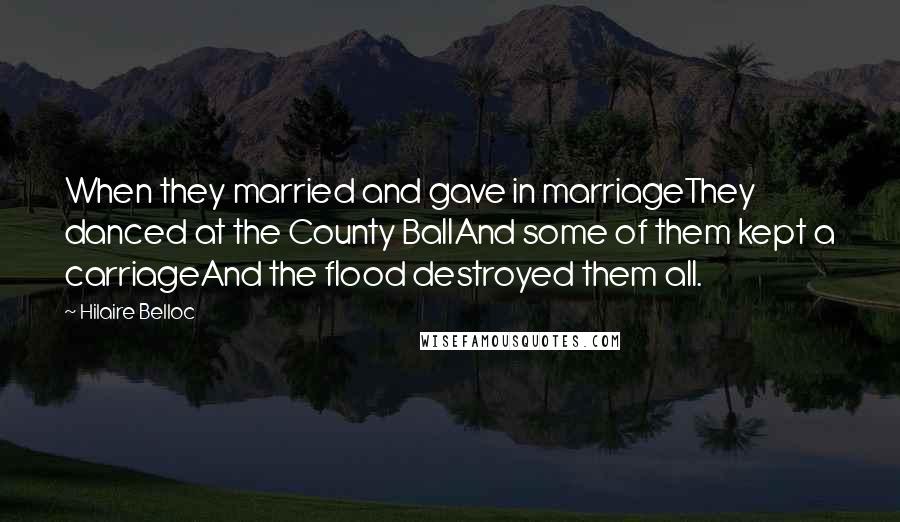 Hilaire Belloc Quotes: When they married and gave in marriageThey danced at the County BallAnd some of them kept a carriageAnd the flood destroyed them all.