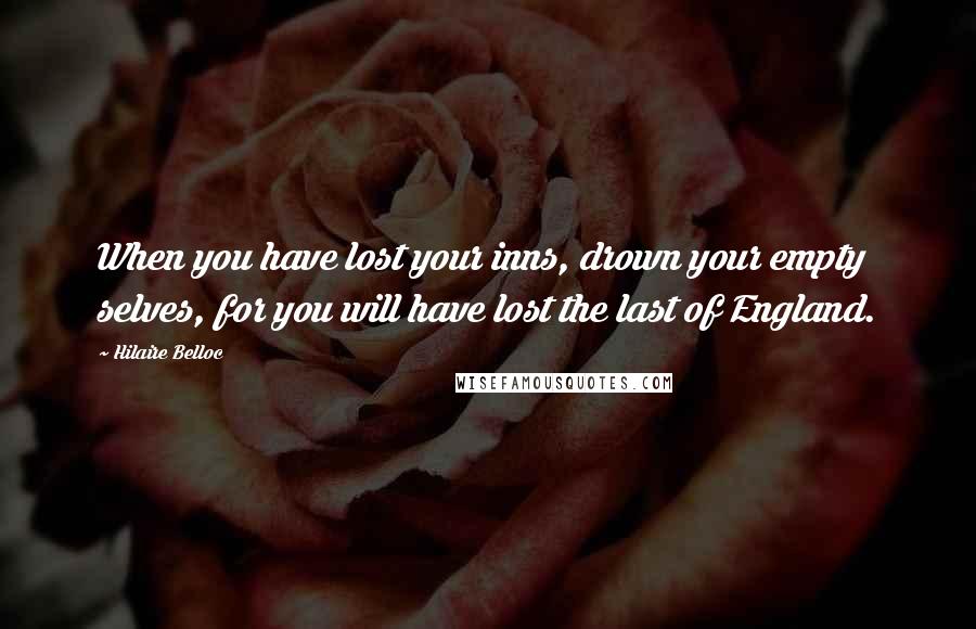 Hilaire Belloc Quotes: When you have lost your inns, drown your empty selves, for you will have lost the last of England.