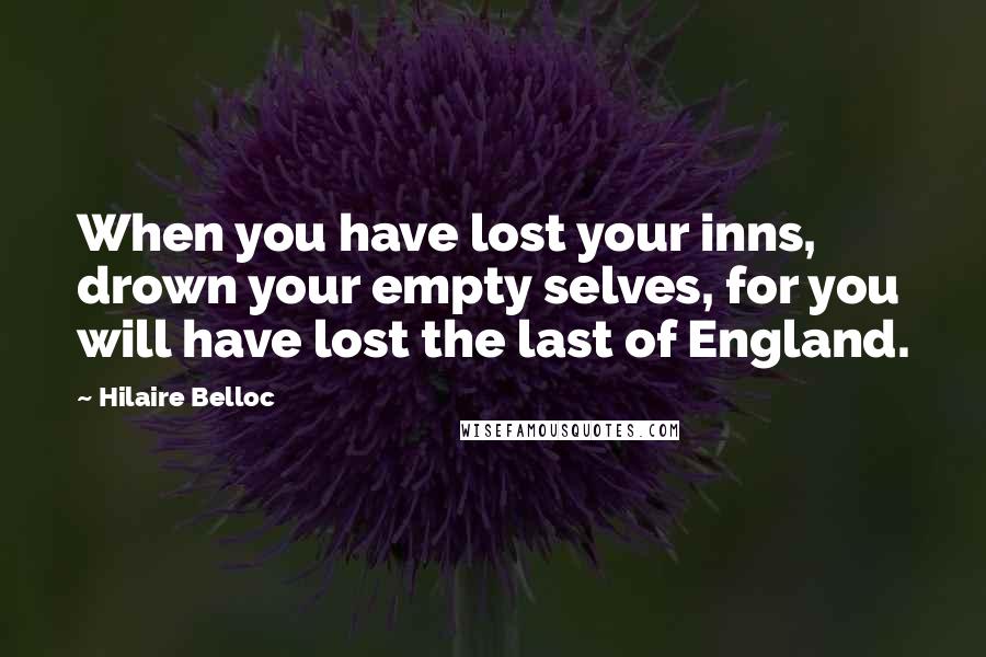 Hilaire Belloc Quotes: When you have lost your inns, drown your empty selves, for you will have lost the last of England.