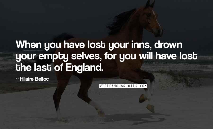 Hilaire Belloc Quotes: When you have lost your inns, drown your empty selves, for you will have lost the last of England.
