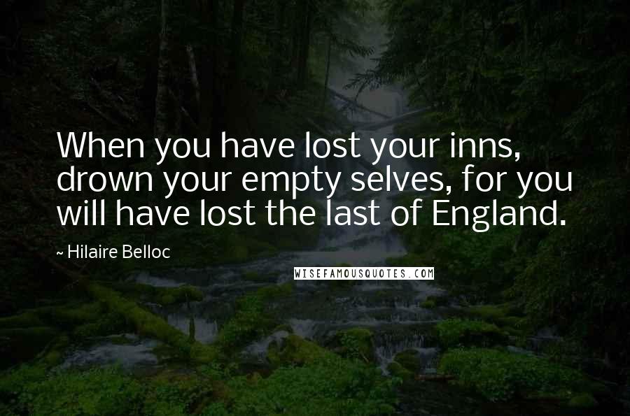 Hilaire Belloc Quotes: When you have lost your inns, drown your empty selves, for you will have lost the last of England.
