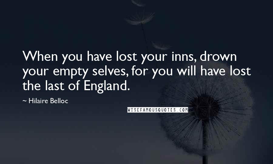 Hilaire Belloc Quotes: When you have lost your inns, drown your empty selves, for you will have lost the last of England.