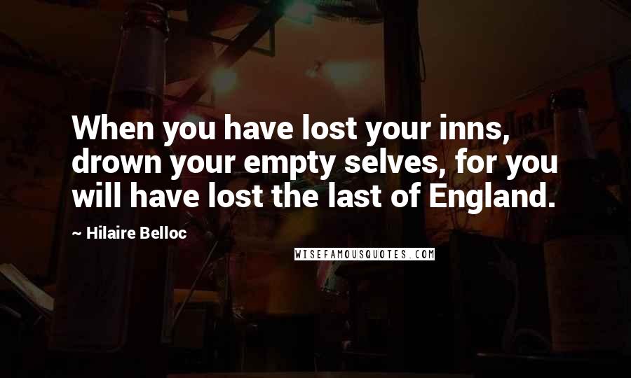 Hilaire Belloc Quotes: When you have lost your inns, drown your empty selves, for you will have lost the last of England.