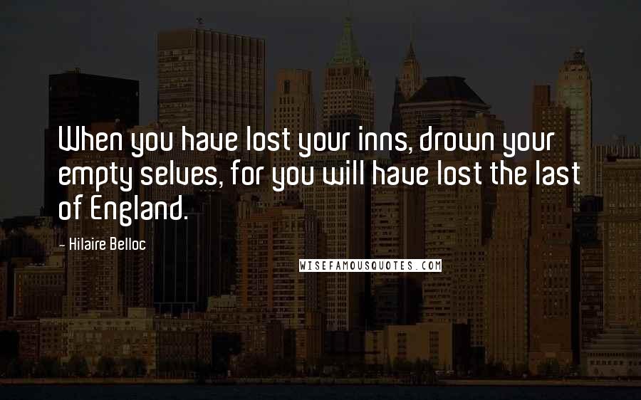 Hilaire Belloc Quotes: When you have lost your inns, drown your empty selves, for you will have lost the last of England.