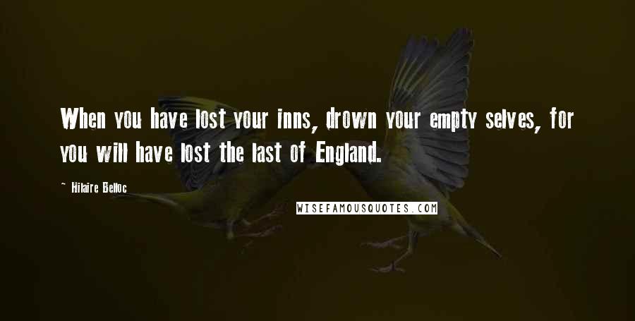 Hilaire Belloc Quotes: When you have lost your inns, drown your empty selves, for you will have lost the last of England.