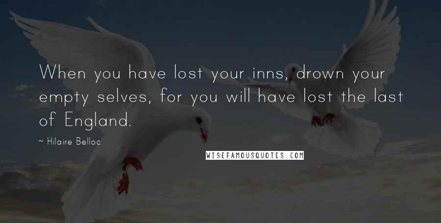 Hilaire Belloc Quotes: When you have lost your inns, drown your empty selves, for you will have lost the last of England.