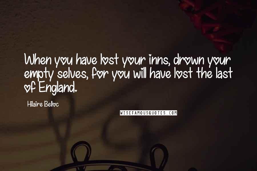 Hilaire Belloc Quotes: When you have lost your inns, drown your empty selves, for you will have lost the last of England.