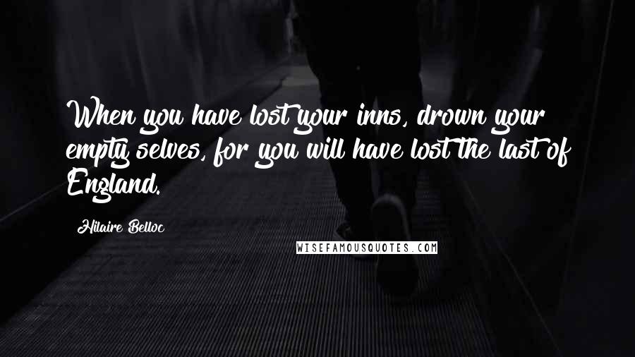 Hilaire Belloc Quotes: When you have lost your inns, drown your empty selves, for you will have lost the last of England.