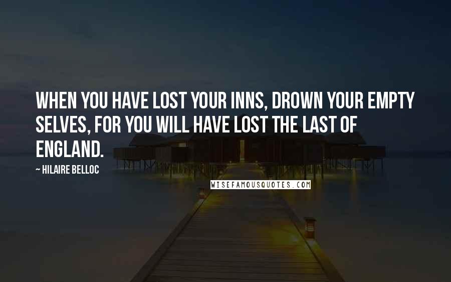 Hilaire Belloc Quotes: When you have lost your inns, drown your empty selves, for you will have lost the last of England.