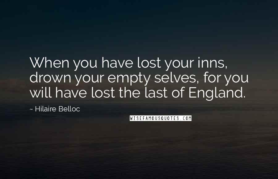 Hilaire Belloc Quotes: When you have lost your inns, drown your empty selves, for you will have lost the last of England.