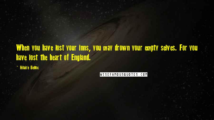 Hilaire Belloc Quotes: When you have lost your inns, you may drown your empty selves. For you have lost the heart of England.