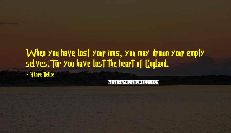 Hilaire Belloc Quotes: When you have lost your inns, you may drown your empty selves. For you have lost the heart of England.