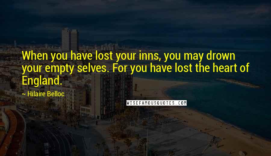 Hilaire Belloc Quotes: When you have lost your inns, you may drown your empty selves. For you have lost the heart of England.