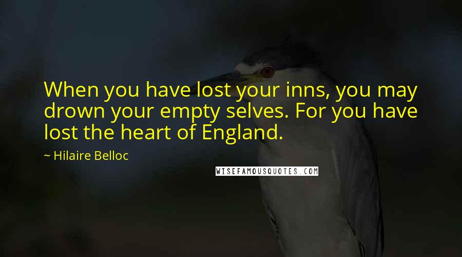 Hilaire Belloc Quotes: When you have lost your inns, you may drown your empty selves. For you have lost the heart of England.