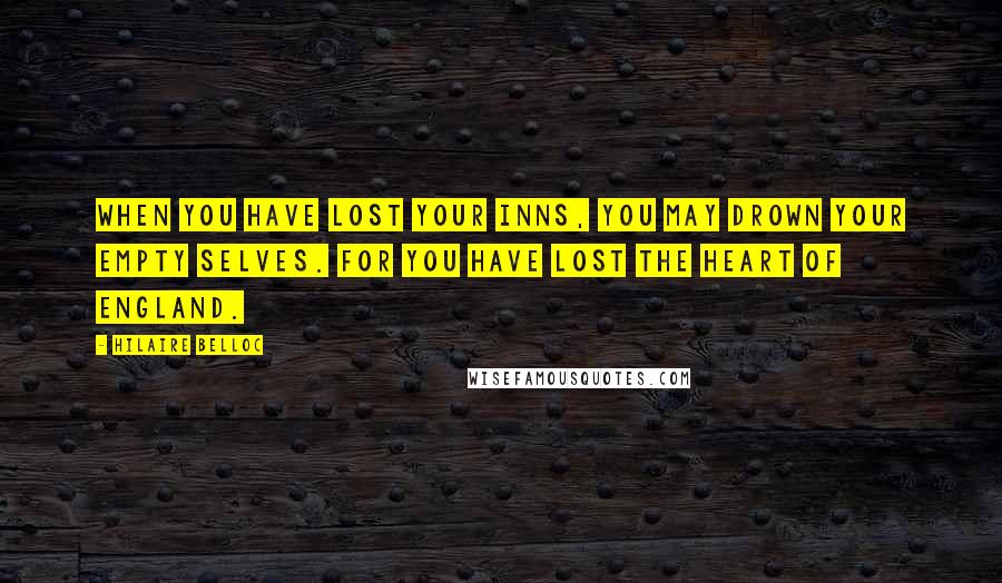 Hilaire Belloc Quotes: When you have lost your inns, you may drown your empty selves. For you have lost the heart of England.