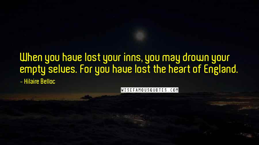 Hilaire Belloc Quotes: When you have lost your inns, you may drown your empty selves. For you have lost the heart of England.