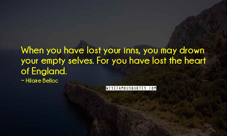 Hilaire Belloc Quotes: When you have lost your inns, you may drown your empty selves. For you have lost the heart of England.