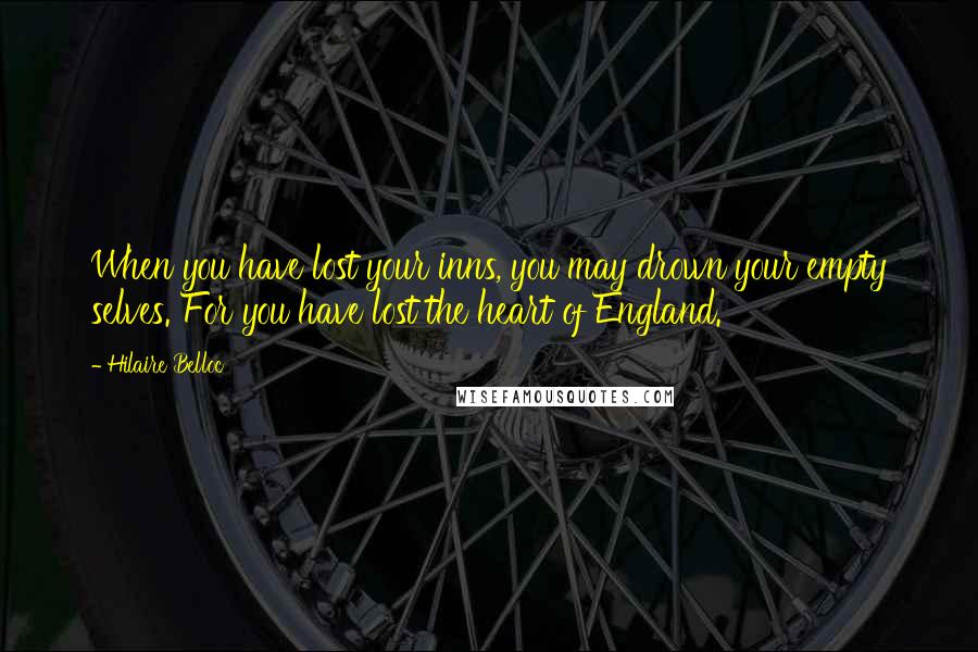 Hilaire Belloc Quotes: When you have lost your inns, you may drown your empty selves. For you have lost the heart of England.