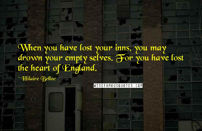 Hilaire Belloc Quotes: When you have lost your inns, you may drown your empty selves. For you have lost the heart of England.