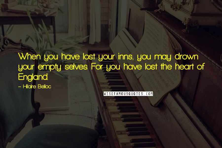 Hilaire Belloc Quotes: When you have lost your inns, you may drown your empty selves. For you have lost the heart of England.