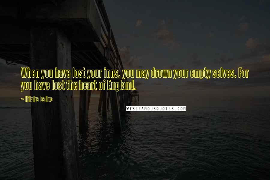 Hilaire Belloc Quotes: When you have lost your inns, you may drown your empty selves. For you have lost the heart of England.