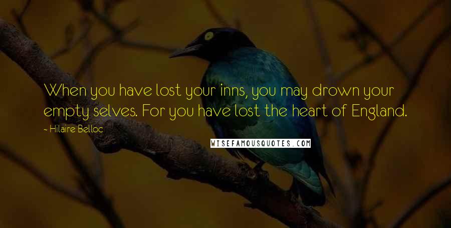 Hilaire Belloc Quotes: When you have lost your inns, you may drown your empty selves. For you have lost the heart of England.