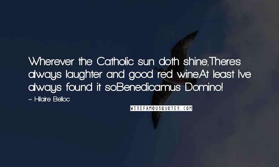 Hilaire Belloc Quotes: Wherever the Catholic sun doth shine,There's always laughter and good red wine.At least I've always found it so.Benedicamus Domino!