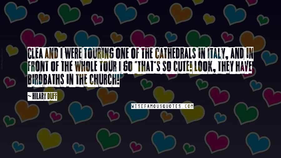 Hilary Duff Quotes: Clea and I were touring one of the cathedrals in Italy, and in front of the whole tour I go 'That's so cute! Look, they have birdbaths in the church!