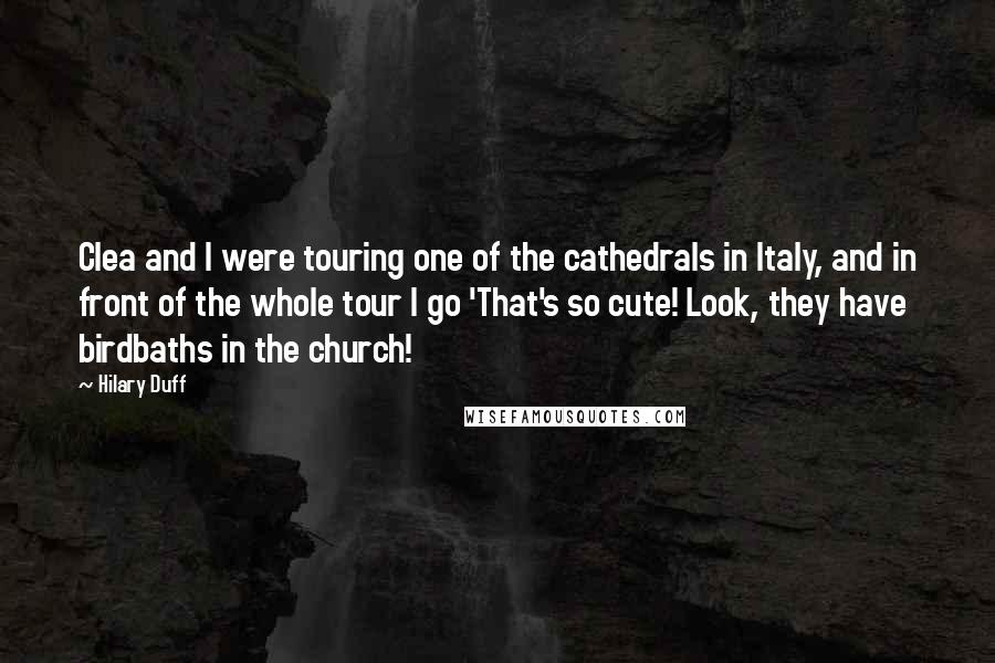 Hilary Duff Quotes: Clea and I were touring one of the cathedrals in Italy, and in front of the whole tour I go 'That's so cute! Look, they have birdbaths in the church!