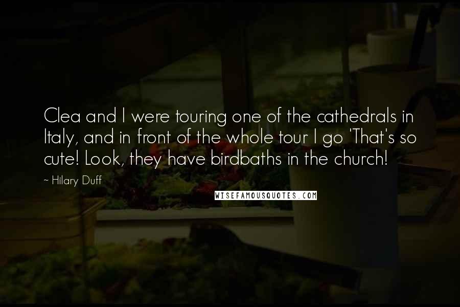 Hilary Duff Quotes: Clea and I were touring one of the cathedrals in Italy, and in front of the whole tour I go 'That's so cute! Look, they have birdbaths in the church!