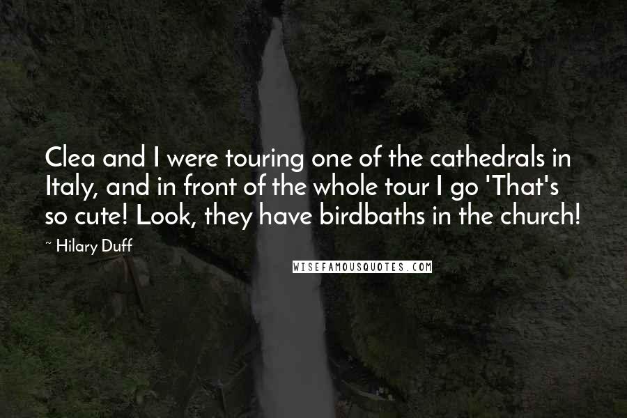 Hilary Duff Quotes: Clea and I were touring one of the cathedrals in Italy, and in front of the whole tour I go 'That's so cute! Look, they have birdbaths in the church!