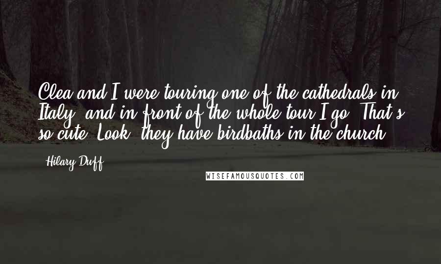 Hilary Duff Quotes: Clea and I were touring one of the cathedrals in Italy, and in front of the whole tour I go 'That's so cute! Look, they have birdbaths in the church!