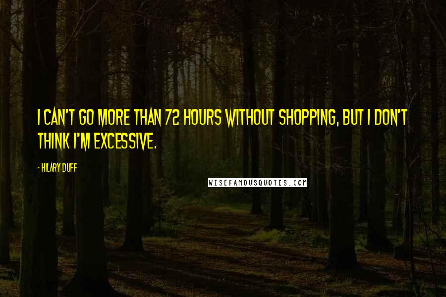 Hilary Duff Quotes: I can't go more than 72 hours without shopping, but I don't think I'm excessive.