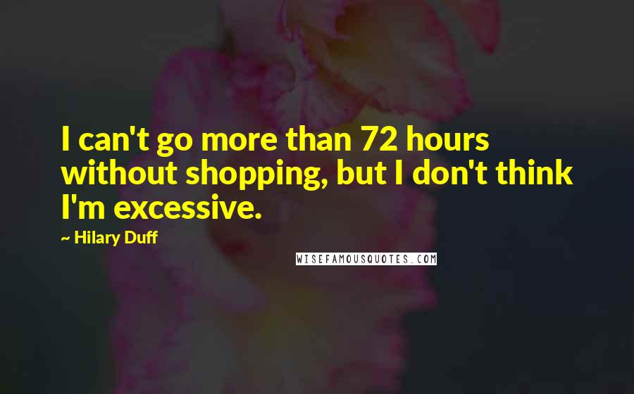 Hilary Duff Quotes: I can't go more than 72 hours without shopping, but I don't think I'm excessive.
