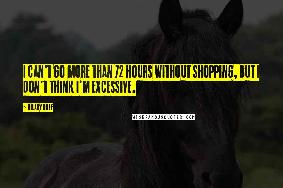 Hilary Duff Quotes: I can't go more than 72 hours without shopping, but I don't think I'm excessive.