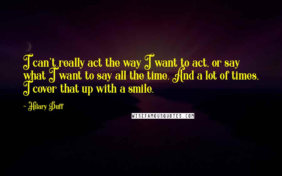 Hilary Duff Quotes: I can't really act the way I want to act, or say what I want to say all the time. And a lot of times, I cover that up with a smile.