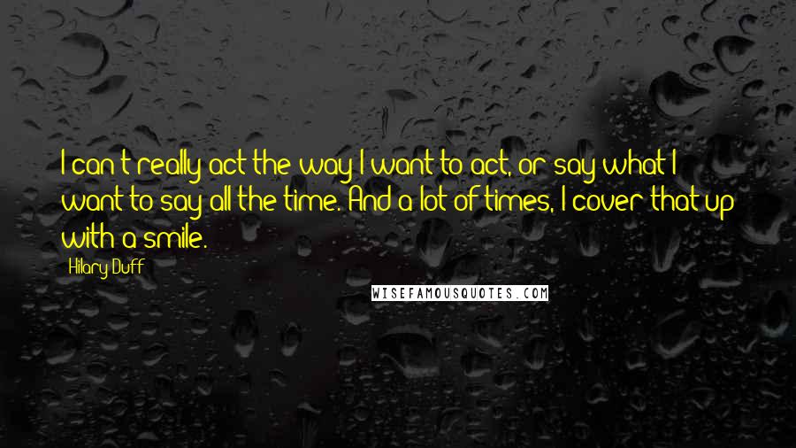 Hilary Duff Quotes: I can't really act the way I want to act, or say what I want to say all the time. And a lot of times, I cover that up with a smile.