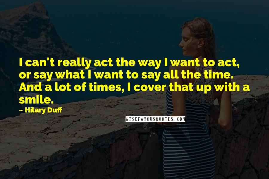 Hilary Duff Quotes: I can't really act the way I want to act, or say what I want to say all the time. And a lot of times, I cover that up with a smile.