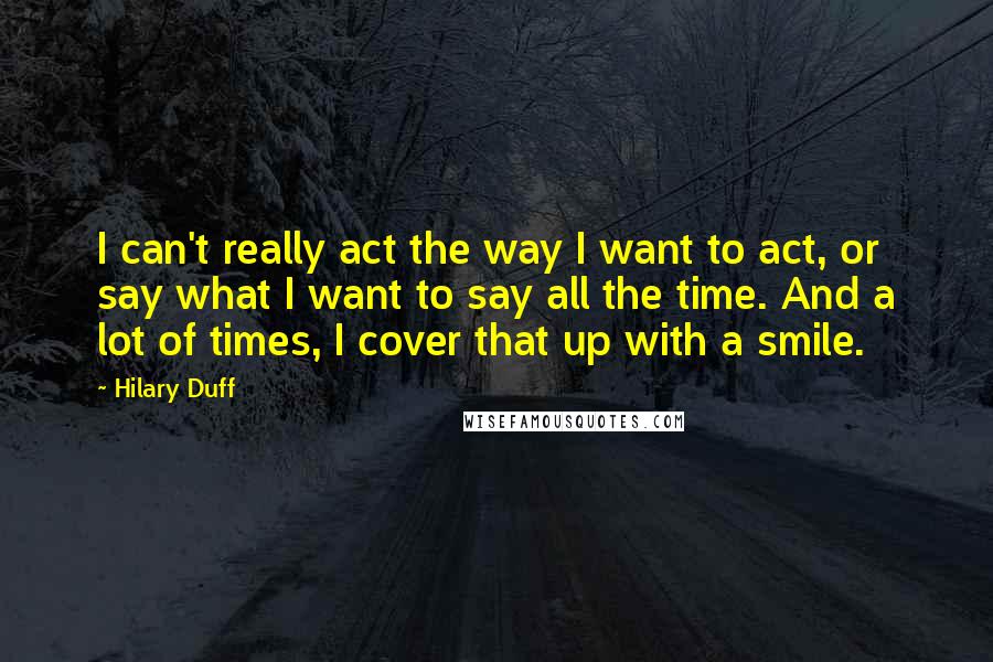 Hilary Duff Quotes: I can't really act the way I want to act, or say what I want to say all the time. And a lot of times, I cover that up with a smile.