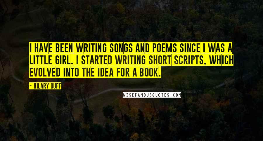 Hilary Duff Quotes: I have been writing songs and poems since I was a little girl. I started writing short scripts, which evolved into the idea for a book.