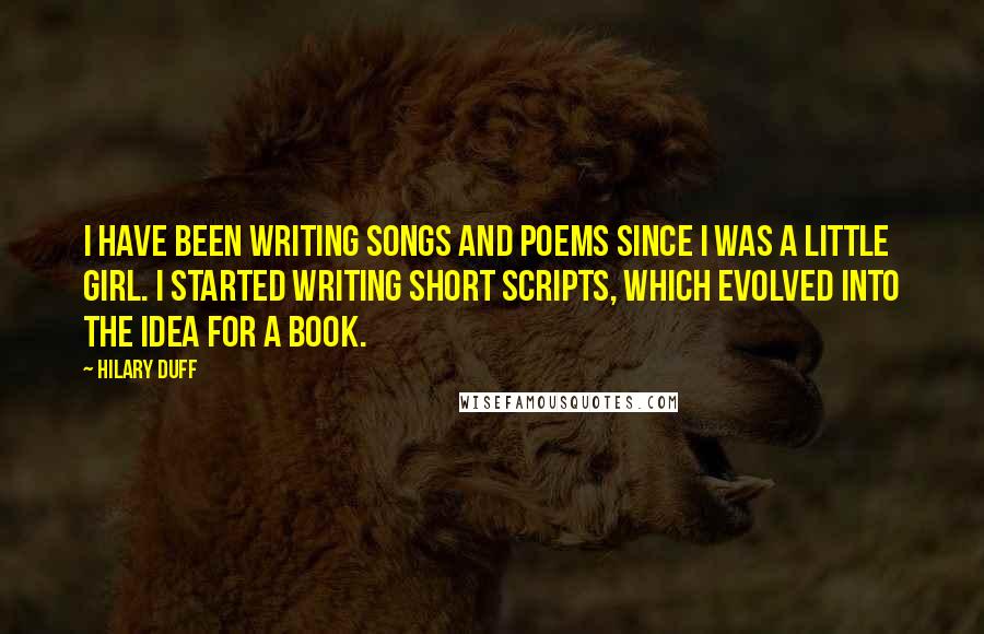 Hilary Duff Quotes: I have been writing songs and poems since I was a little girl. I started writing short scripts, which evolved into the idea for a book.