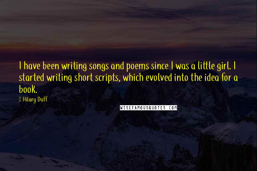 Hilary Duff Quotes: I have been writing songs and poems since I was a little girl. I started writing short scripts, which evolved into the idea for a book.
