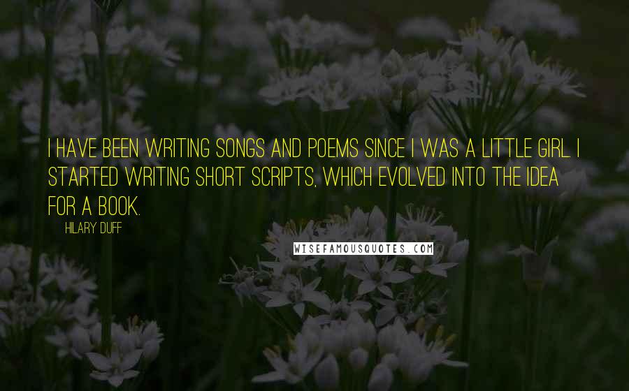 Hilary Duff Quotes: I have been writing songs and poems since I was a little girl. I started writing short scripts, which evolved into the idea for a book.