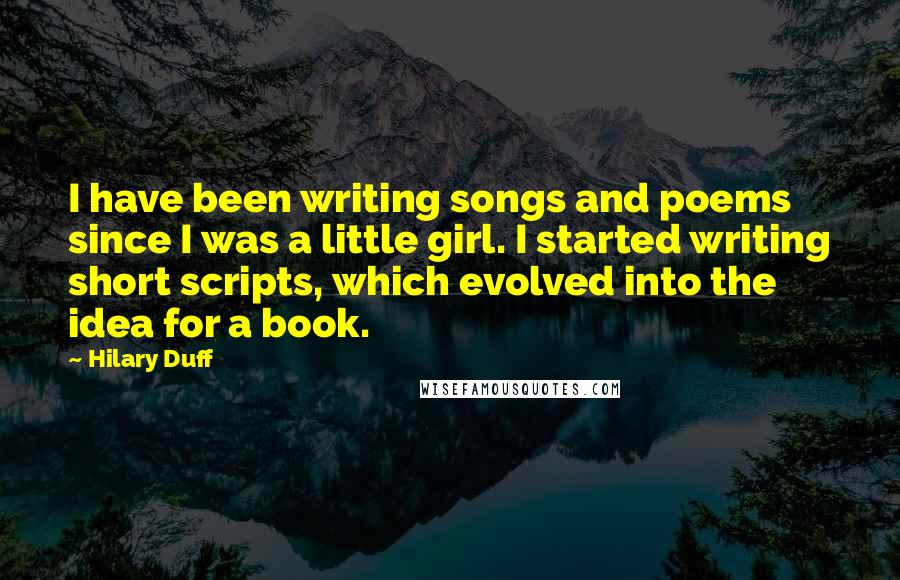 Hilary Duff Quotes: I have been writing songs and poems since I was a little girl. I started writing short scripts, which evolved into the idea for a book.