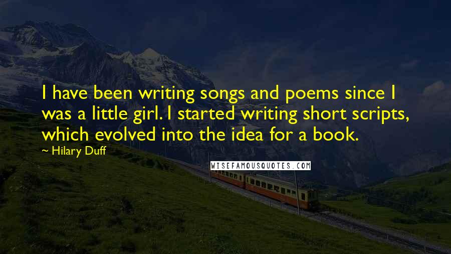 Hilary Duff Quotes: I have been writing songs and poems since I was a little girl. I started writing short scripts, which evolved into the idea for a book.