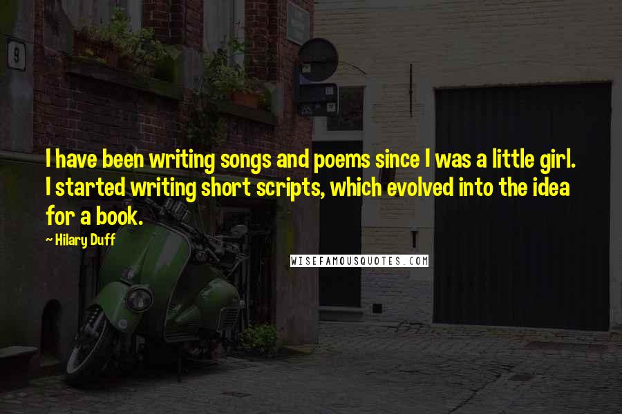 Hilary Duff Quotes: I have been writing songs and poems since I was a little girl. I started writing short scripts, which evolved into the idea for a book.
